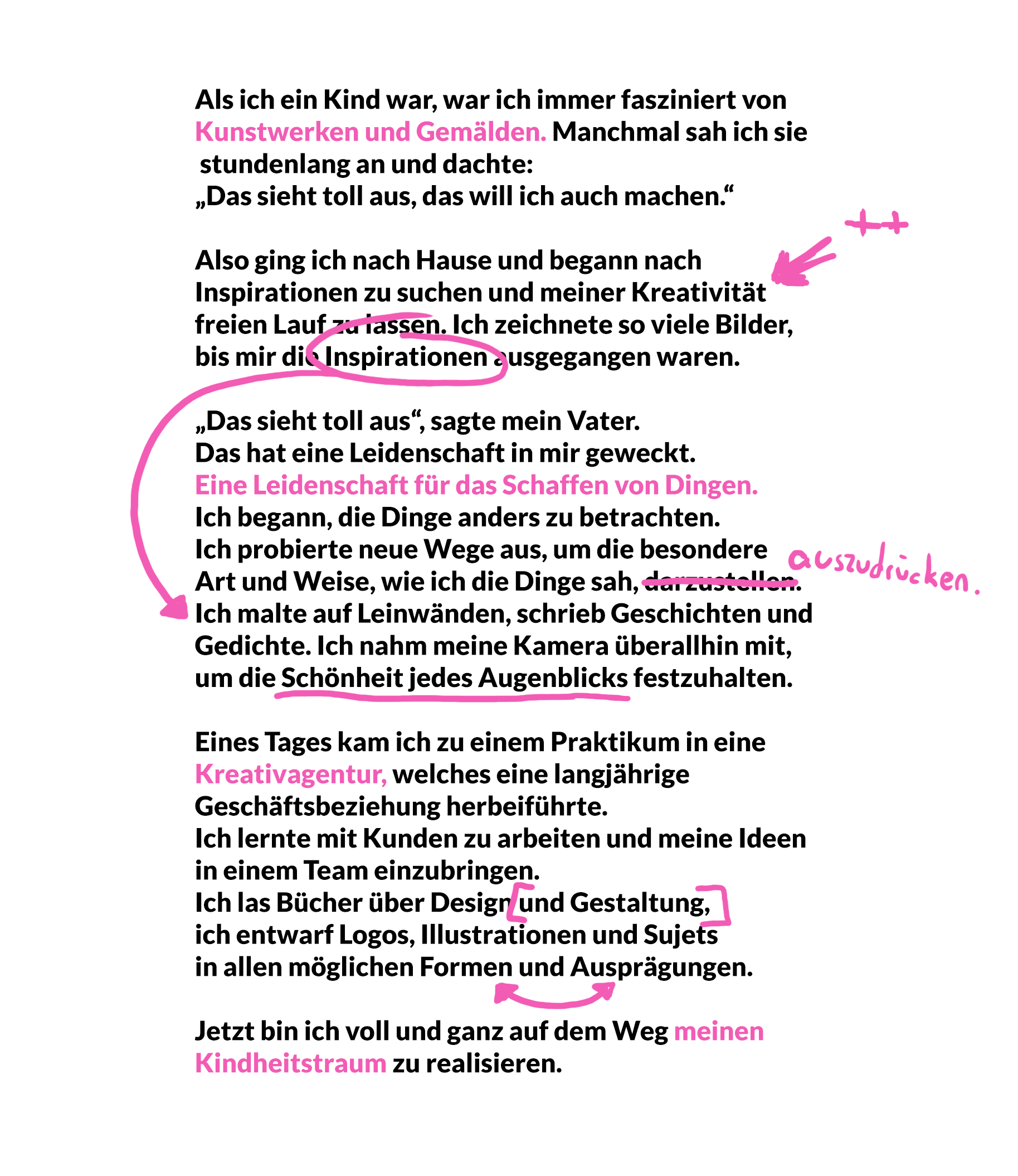Als ich ein Kind war, war ich immer fasziniert von Kunstwerken und Gemälden. Manchmal sah ich sie stundenlang an und dachte: „Das sieht toll aus, das will ich auch machen.“  Also ging ich nach Hause und begann nach Inspirationen zu suchen und meiner Kreativität freien Lauf zu lassen. Ich zeichnete so viele Bilder, bis mir die Inspirationen ausgegangen waren. „Das sieht toll aus“, sagte mein Vater. Das hat eine Leidenschaft in mir geweckt. Eine Leidenschaft für das Schaffen von Dingen. Ich begann, die Dinge anders zu betrachten. Ich probierte neue Wege aus, um die besondere Art und Weise, wie ich die Dinge sah, darzustellen. Ich malte auf Leinwänden, schrieb Geschichten und Gedichte. Ich nahm meine Kamera überallhin mit, um die Schönheit jedes Augenblicks festzuhalten. Eines Tages kam ich zu einem Praktikum in eine Kreativagentur, welches eine langjährige Geschäftsbeziehung herbeiführte. Ich lernte mit Kunden zu arbeiten und meine Ideen in einem Team einzubringen. Ich las Bücher über Design und Gestaltung, ich entwarf Logos, Illustrationen und Sujets in allen möglichen Formen und Ausprägungen. Jetzt bin ich voll und ganz auf dem Weg meinen Kindheitstraum zu realisieren.
